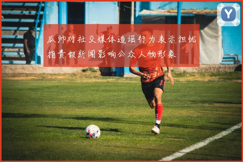 瓜帅对社交媒体造谣行为表示担忧指责假新闻影响公众人物形象