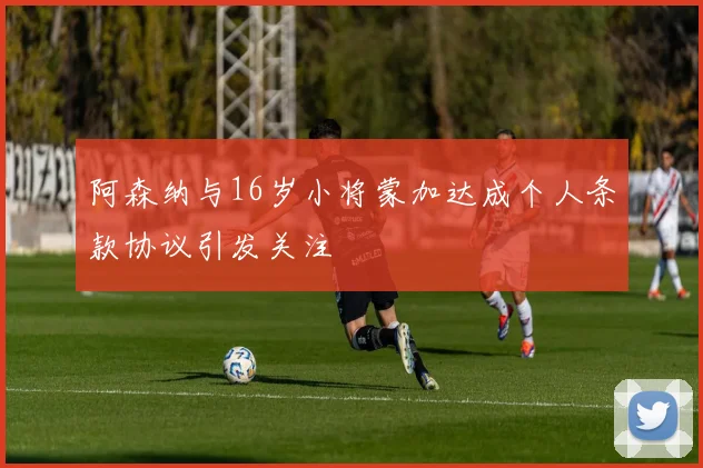 阿森纳与16岁小将蒙加达成个人条款协议引发关注