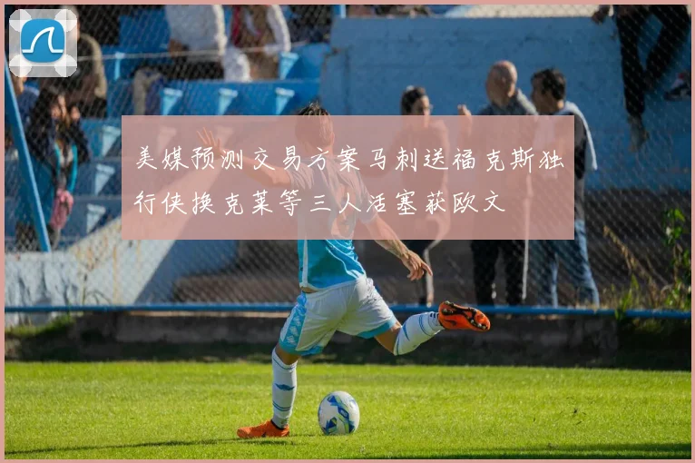 美媒预测交易方案马刺送福克斯独行侠换克莱等三人活塞获欧文