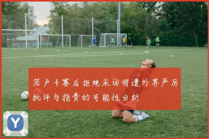 若卢卡赛后拒绝采访将遭外界严厉批评与指责的可能性分析