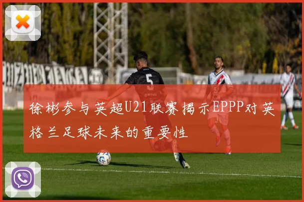 徐彬参与英超U21联赛揭示EPPP对英格兰足球未来的重要性
