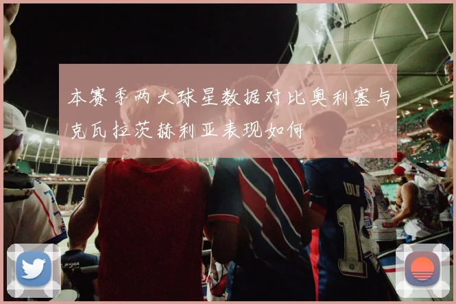 本赛季两大球星数据对比奥利塞与克瓦拉茨赫利亚表现如何