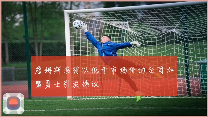 詹姆斯或将以低于市场价的合同加盟勇士引发热议