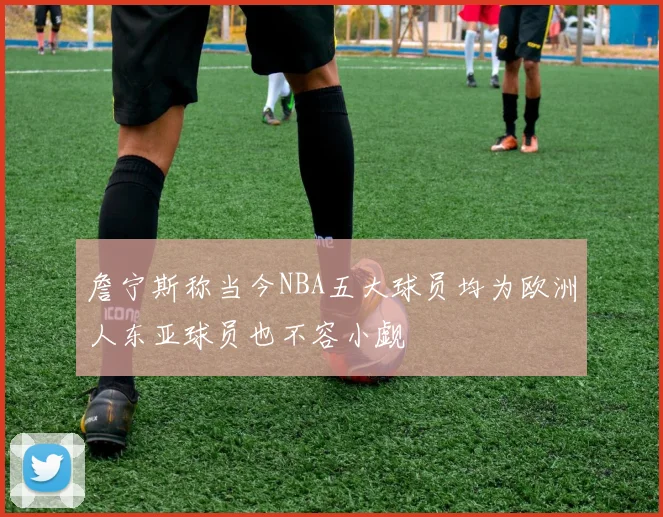 詹宁斯称当今NBA五大球员均为欧洲人东亚球员也不容小觑
