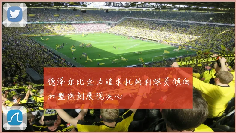 德泽尔比全力追求托纳利球员倾向加盟热刺展现决心