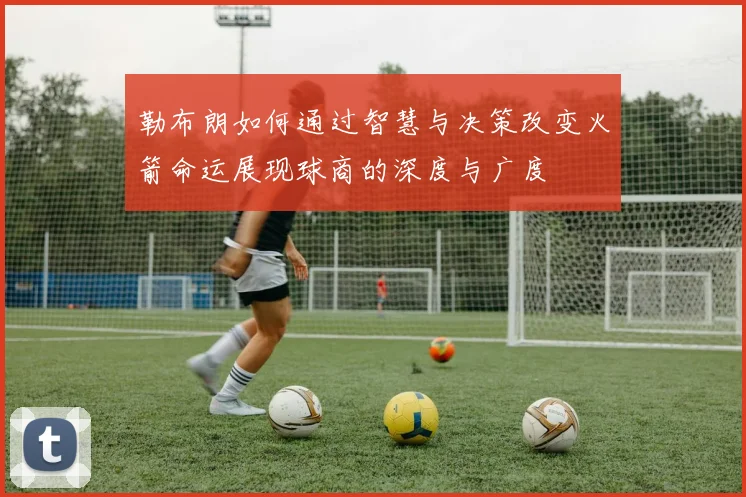勒布朗如何通过智慧与决策改变火箭命运展现球商的深度与广度