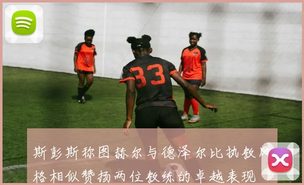 斯彭斯称图赫尔与德泽尔比执教风格相似赞扬两位教练的卓越表现