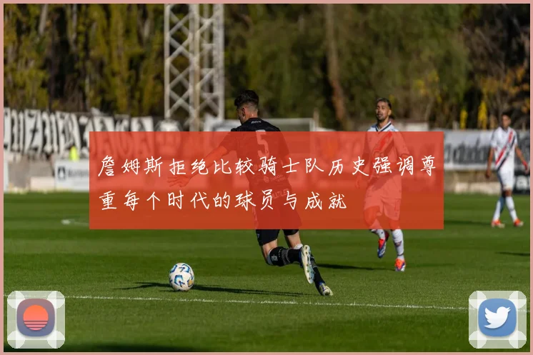 詹姆斯拒绝比较骑士队历史强调尊重每个时代的球员与成就
