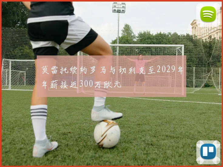 莫雷托续约罗马与切利克至2029年年薪接近300万欧元