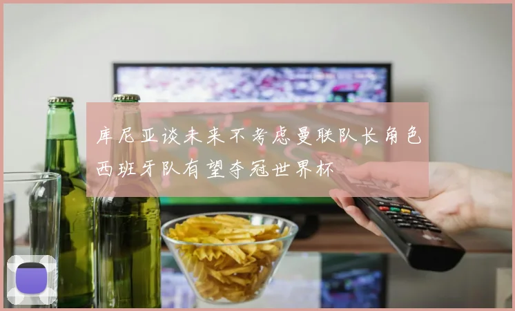 库尼亚谈未来不考虑曼联队长角色西班牙队有望夺冠世界杯
