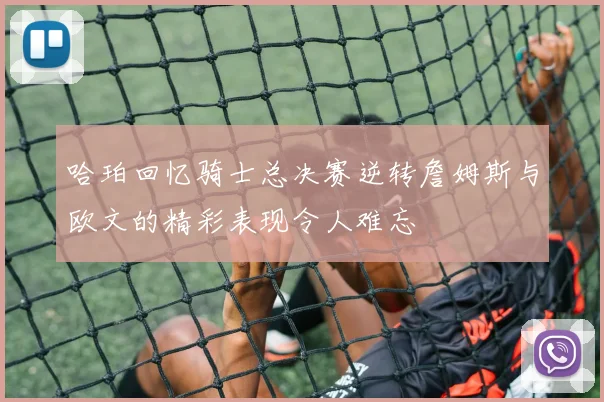 哈珀回忆骑士总决赛逆转詹姆斯与欧文的精彩表现令人难忘