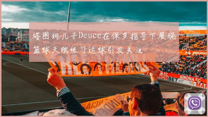 塔图姆儿子Deuce在保罗指导下展现篮球天赋练习运球引发关注