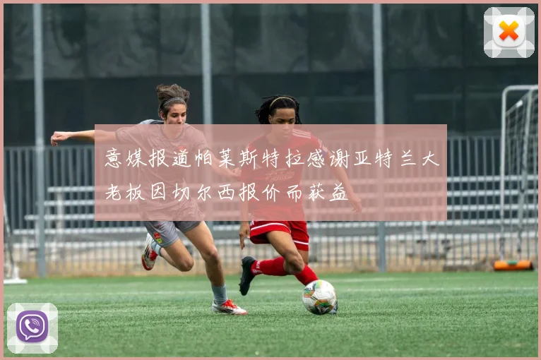 意媒报道帕莱斯特拉感谢亚特兰大老板因切尔西报价而获益