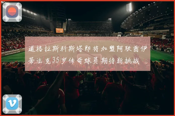 道格拉斯科斯塔即将加盟阿联酋伊蒂法克35岁传奇球员期待新挑战