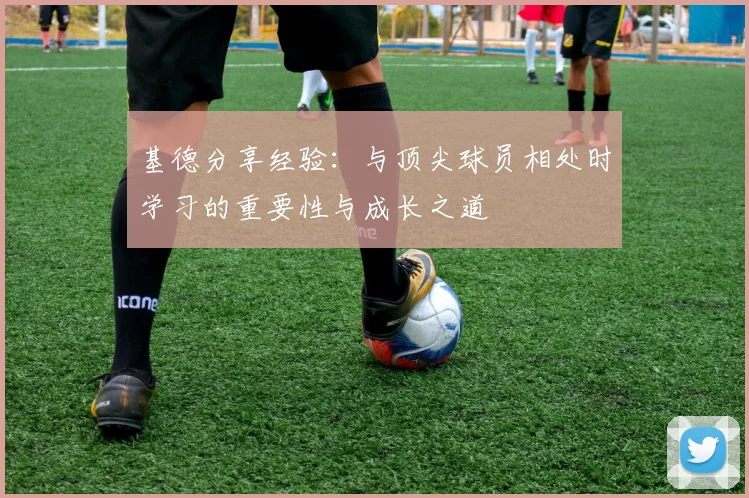 基德分享经验：与顶尖球员相处时学习的重要性与成长之道