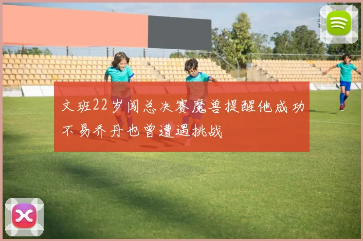 文班22岁闯总决赛魔兽提醒他成功不易乔丹也曾遭遇挑战
