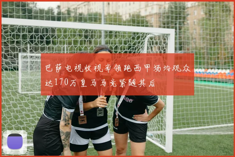 巴萨电视收视率领跑西甲场均观众达170万皇马马竞紧随其后