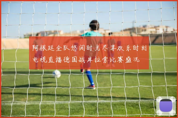 阿根廷全队悠闲时光尽享欢乐时刻电视直播德国战库拉索比赛盛况