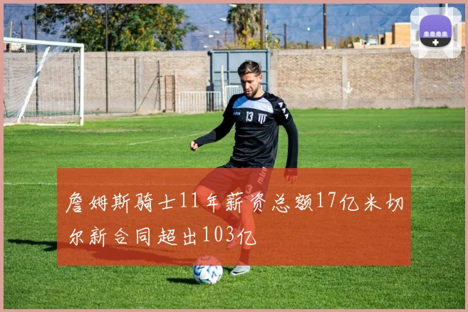詹姆斯骑士11年薪资总额17亿米切尔新合同超出103亿